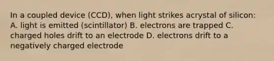 In a coupled device (CCD), when light strikes acrystal of silicon: A. light is emitted (scintillator) B. electrons are trapped C. charged holes drift to an electrode D. electrons drift to a negatively charged electrode