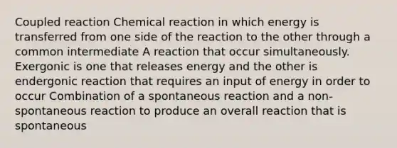 Coupled reaction Chemical reaction in which energy is transferred from one side of the reaction to the other through a common intermediate A reaction that occur simultaneously. Exergonic is one that releases energy and the other is endergonic reaction that requires an input of energy in order to occur Combination of a spontaneous reaction and a non-spontaneous reaction to produce an overall reaction that is spontaneous