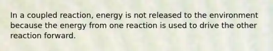 In a coupled reaction, energy is not released to the environment because the energy from one reaction is used to drive the other reaction forward.