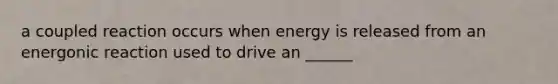 a coupled reaction occurs when energy is released from an energonic reaction used to drive an ______