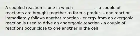 A coupled reaction is one in which __________. - a couple of reactants are brought together to form a product - one reaction immediately follows another reaction - energy from an exergonic reaction is used to drive an endergonic reaction - a couple of reactions occur close to one another in the cell