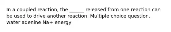 In a coupled reaction, the ______ released from one reaction can be used to drive another reaction. Multiple choice question. water adenine Na+ energy