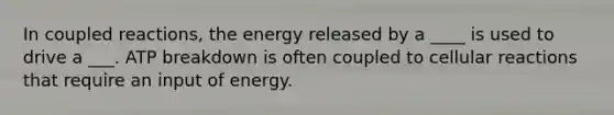 In coupled reactions, the energy released by a ____ is used to drive a ___. ATP breakdown is often coupled to cellular reactions that require an input of energy.