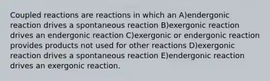 Coupled reactions are reactions in which an A)endergonic reaction drives a spontaneous reaction B)exergonic reaction drives an endergonic reaction C)exergonic or endergonic reaction provides products not used for other reactions D)exergonic reaction drives a spontaneous reaction E)endergonic reaction drives an exergonic reaction.