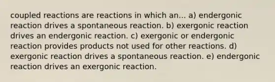 coupled reactions are reactions in which an... a) endergonic reaction drives a spontaneous reaction. b) exergonic reaction drives an endergonic reaction. c) exergonic or endergonic reaction provides products not used for other reactions. d) exergonic reaction drives a spontaneous reaction. e) endergonic reaction drives an exergonic reaction.