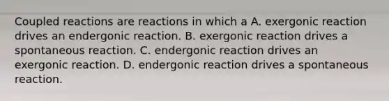 Coupled reactions are reactions in which a A. exergonic reaction drives an endergonic reaction. B. exergonic reaction drives a spontaneous reaction. C. endergonic reaction drives an exergonic reaction. D. endergonic reaction drives a spontaneous reaction.