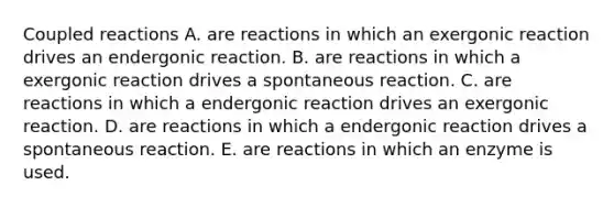 Coupled reactions A. are reactions in which an exergonic reaction drives an endergonic reaction. B. are reactions in which a exergonic reaction drives a spontaneous reaction. C. are reactions in which a endergonic reaction drives an exergonic reaction. D. are reactions in which a endergonic reaction drives a spontaneous reaction. E. are reactions in which an enzyme is used.