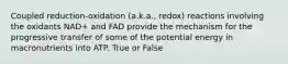 Coupled reduction-oxidation (a.k.a., redox) reactions involving the oxidants NAD+ and FAD provide the mechanism for the progressive transfer of some of the potential energy in macronutrients into ATP. True or False