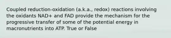 Coupled reduction-oxidation (a.k.a., redox) reactions involving the oxidants NAD+ and FAD provide the mechanism for the progressive transfer of some of the potential energy in macronutrients into ATP. True or False