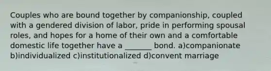 Couples who are bound together by companionship, coupled with a gendered division of labor, pride in performing spousal roles, and hopes for a home of their own and a comfortable domestic life together have a _______ bond. a)companionate b)individualized c)institutionalized d)convent marriage