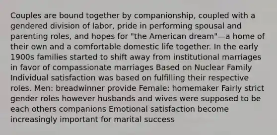 Couples are bound together by companionship, coupled with a gendered division of labor, pride in performing spousal and parenting roles, and hopes for "the American dream"—a home of their own and a comfortable domestic life together. In the early 1900s families started to shift away from institutional marriages in favor of compassionate marriages Based on Nuclear Family Individual satisfaction was based on fulfilling their respective roles. Men: breadwinner provide Female: homemaker Fairly strict gender roles however husbands and wives were supposed to be each others companions Emotional satisfaction become increasingly important for marital success