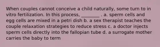 When couples cannot conceive a child naturally, some turn to in vitro fertilization. In this process, ________ . a. sperm cells and egg cells are mixed in a petri dish b. a sex therapist teaches the couple relaxation strategies to reduce stress c. a doctor injects sperm cells directly into the fallopian tube d. a surrogate mother carries the baby to term