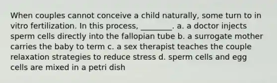 When couples cannot conceive a child naturally, some turn to in vitro fertilization. In this process, ________. a. a doctor injects sperm cells directly into the fallopian tube b. a surrogate mother carries the baby to term c. a sex therapist teaches the couple relaxation strategies to reduce stress d. sperm cells and egg cells are mixed in a petri dish