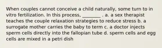 When couples cannot conceive a child naturally, some turn to in vitro fertilization. In this process, ________ . a. a sex therapist teaches the couple relaxation strategies to reduce stress b. a surrogate mother carries the baby to term c. a doctor injects sperm cells directly into the fallopian tube d. sperm cells and egg cells are mixed in a petri dish