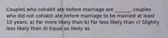 Couples who cohabit ate before marriage are _______ couples who did not cohabit ate before marriage to be married at least 10 years. a) Far more likely than b) Far less likely than c) Slightly less likely than d) Equal as likely as