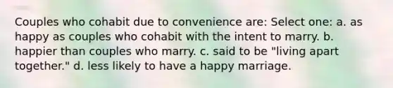 Couples who cohabit due to convenience are: Select one: a. as happy as couples who cohabit with the intent to marry. b. happier than couples who marry. c. said to be "living apart together." d. less likely to have a happy marriage.