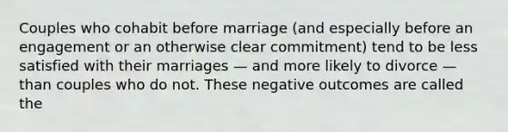 Couples who cohabit before marriage (and especially before an engagement or an otherwise clear commitment) tend to be less satisfied with their marriages — and more likely to divorce — than couples who do not. These negative outcomes are called the