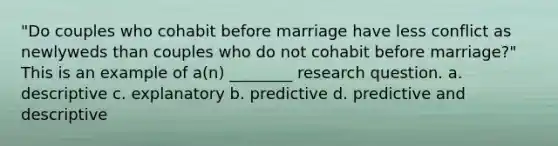 "Do couples who cohabit before marriage have less conflict as newlyweds than couples who do not cohabit before marriage?" This is an example of a(n) ________ research question. a. descriptive c. explanatory b. predictive d. predictive and descriptive