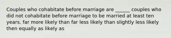 Couples who cohabitate before marriage are ______ couples who did not cohabitate before marriage to be married at least ten years. far more likely than far less likely than slightly less likely then equally as likely as