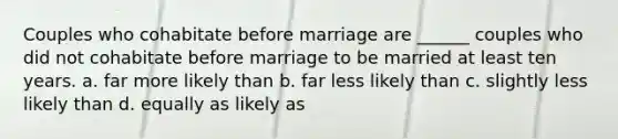 Couples who cohabitate before marriage are ______ couples who did not cohabitate before marriage to be married at least ten years. a. far more likely than b. far less likely than c. slightly less likely than d. equally as likely as