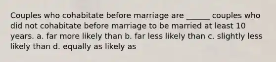 Couples who cohabitate before marriage are ______ couples who did not cohabitate before marriage to be married at least 10 years. a. far more likely than b. far less likely than c. slightly less likely than d. equally as likely as