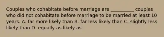 Couples who cohabitate before marriage are __________ couples who did not cohabitate before marriage to be married at least 10 years. A. far more likely than B. far less likely than C. slightly less likely than D. equally as likely as