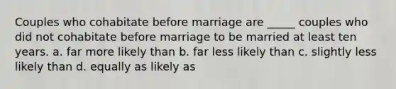 Couples who cohabitate before marriage are _____ couples who did not cohabitate before marriage to be married at least ten years. a. far more likely than b. far less likely than c. slightly less likely than d. equally as likely as