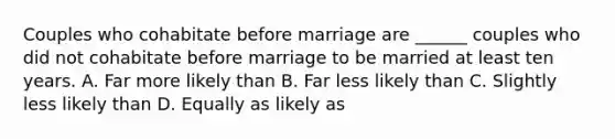 Couples who cohabitate before marriage are ______ couples who did not cohabitate before marriage to be married at least ten years. A. Far more likely than B. Far less likely than C. Slightly less likely than D. Equally as likely as