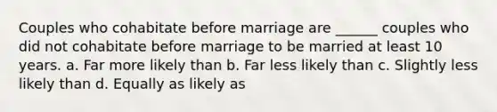 Couples who cohabitate before marriage are ______ couples who did not cohabitate before marriage to be married at least 10 years. a. Far more likely than b. Far less likely than c. Slightly less likely than d. Equally as likely as