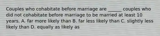 Couples who cohabitate before marriage are ______ couples who did not cohabitate before marriage to be married at least 10 years. A. far more likely than B. far less likely than C. slightly less likely than D. equally as likely as