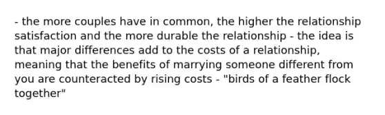 - the more couples have in common, the higher the relationship satisfaction and the more durable the relationship - the idea is that major differences add to the costs of a relationship, meaning that the benefits of marrying someone different from you are counteracted by rising costs - "birds of a feather flock together"