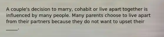 A couple's decision to marry, cohabit or live apart together is influenced by many people. Many parents choose to live apart from their partners because they do not want to upset their _____.