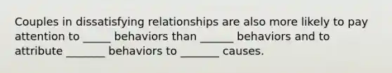 Couples in dissatisfying relationships are also more likely to pay attention to _____ behaviors than ______ behaviors and to attribute _______ behaviors to _______ causes.