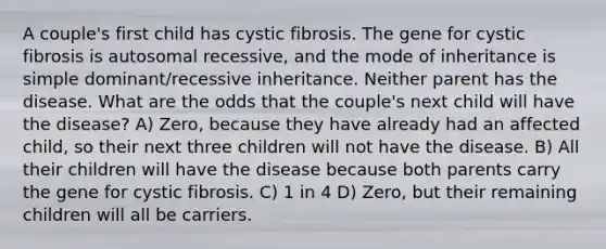 A couple's first child has cystic fibrosis. The gene for cystic fibrosis is autosomal recessive, and the mode of inheritance is simple dominant/recessive inheritance. Neither parent has the disease. What are the odds that the couple's next child will have the disease? A) Zero, because they have already had an affected child, so their next three children will not have the disease. B) All their children will have the disease because both parents carry the gene for cystic fibrosis. C) 1 in 4 D) Zero, but their remaining children will all be carriers.