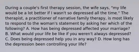 During a couple's first therapy session, the wife says, "my life would be a lot better if I wasn't so depressed all the time." The therapist, a practitioner of narrative family therapy, is most likely to respond to the woman's statement by asking her which of the following? A. How has being depressed affected your marriage? B. What would your life be like if you weren't always depressed? C. Does being depressed help you in any way? D. How long has the depression been controlling your life?