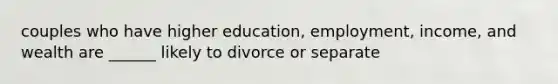 couples who have higher education, employment, income, and wealth are ______ likely to divorce or separate