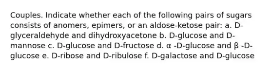 Couples. Indicate whether each of the following pairs of sugars consists of anomers, epimers, or an aldose-ketose pair: a. D-glyceraldehyde and dihydroxyacetone b. D-glucose and D-mannose c. D-glucose and D-fructose d. α -D-glucose and β -D-glucose e. D-ribose and D-ribulose f. D-galactose and D-glucose