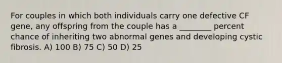 For couples in which both individuals carry one defective CF gene, any offspring from the couple has a ________ percent chance of inheriting two abnormal genes and developing cystic fibrosis. A) 100 B) 75 C) 50 D) 25