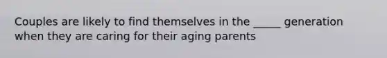 Couples are likely to find themselves in the _____ generation when they are caring for their aging parents