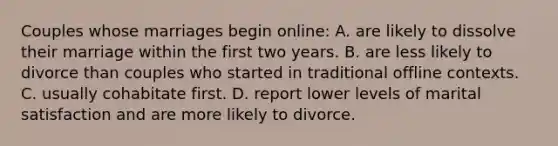 Couples whose marriages begin online: A. are likely to dissolve their marriage within the first two years. B. are less likely to divorce than couples who started in traditional offline contexts. C. usually cohabitate first. D. report lower levels of marital satisfaction and are more likely to divorce.