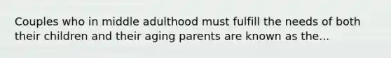 Couples who in middle adulthood must fulfill the needs of both their children and their aging parents are known as the...