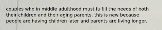 couples who in middle adulthood must fulfill the needs of both their children and their aging parents. this is new because people are having children later and parents are living longer.