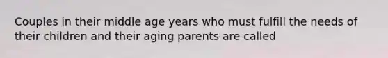 Couples in their middle age years who must fulfill the needs of their children and their aging parents are called