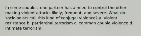 In some couples, one partner has a need to control the other making violent attacks likely, frequent, and severe. What do sociologists call this kind of conjugal violence? a. violent resistance b. patriarchal terrorism c. common couple violence d. intimate terrorism