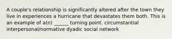 A couple's relationship is significantly altered after the town they live in experiences a hurricane that devastates them both. This is an example of a(n) ______ turning point. circumstantial interpersonal/normative dyadic social network