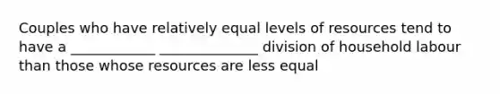 Couples who have relatively equal levels of resources tend to have a ____________ ______________ division of household labour than those whose resources are less equal