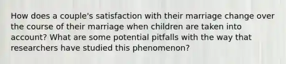 How does a couple's satisfaction with their marriage change over the course of their marriage when children are taken into account? What are some potential pitfalls with the way that researchers have studied this phenomenon?