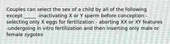 Couples can select the sex of a child by all of the following except _____ -inactivating X or Y sperm before conception -selecting only X eggs for fertilization - aborting XX or XY features -undergoing in vitro fertilization and then inserting only male or female zygotes