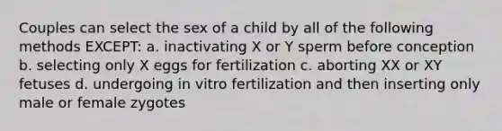 Couples can select the sex of a child by all of the following methods EXCEPT: a. inactivating X or Y sperm before conception b. selecting only X eggs for fertilization c. aborting XX or XY fetuses d. undergoing in vitro fertilization and then inserting only male or female zygotes