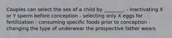 Couples can select the sex of a child by ________. - inactivating X or Y sperm before conception - selecting only X eggs for fertilization - consuming specific foods prior to conception - changing the type of underwear the prospective father wears